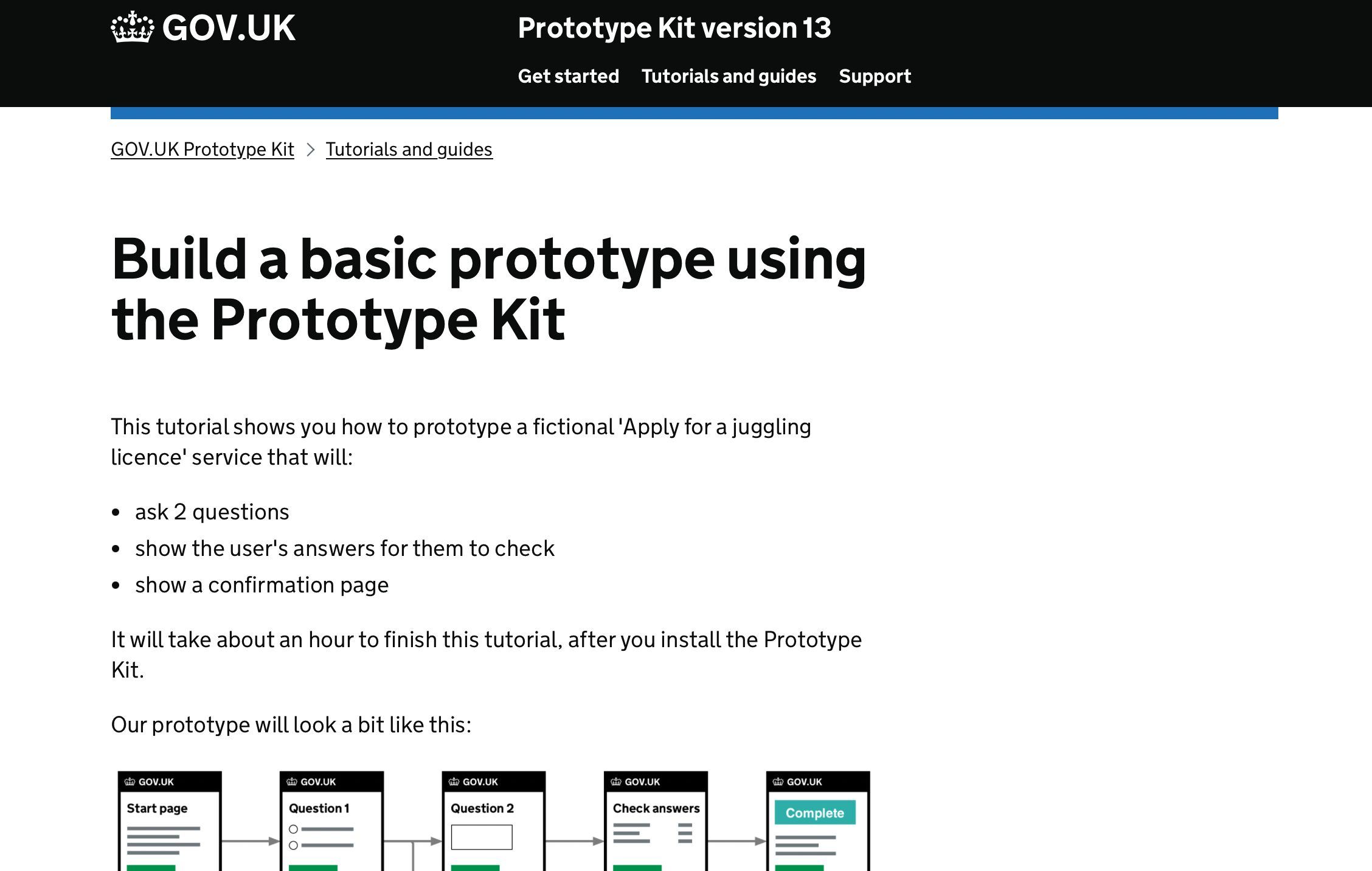 Screenshot. Build a basic prototype using the Prototype Kit. This tutorial shows you how to prototype a fictional 'Apply for a juggling licence' service that will: ask 2 questions, show the user's answers for them to check, show a confirmation page. It will take about an hour to finish this tutorial, after you install the Prototype Kit. Our prototype will look a bit like this: flow diagram of 5 pages