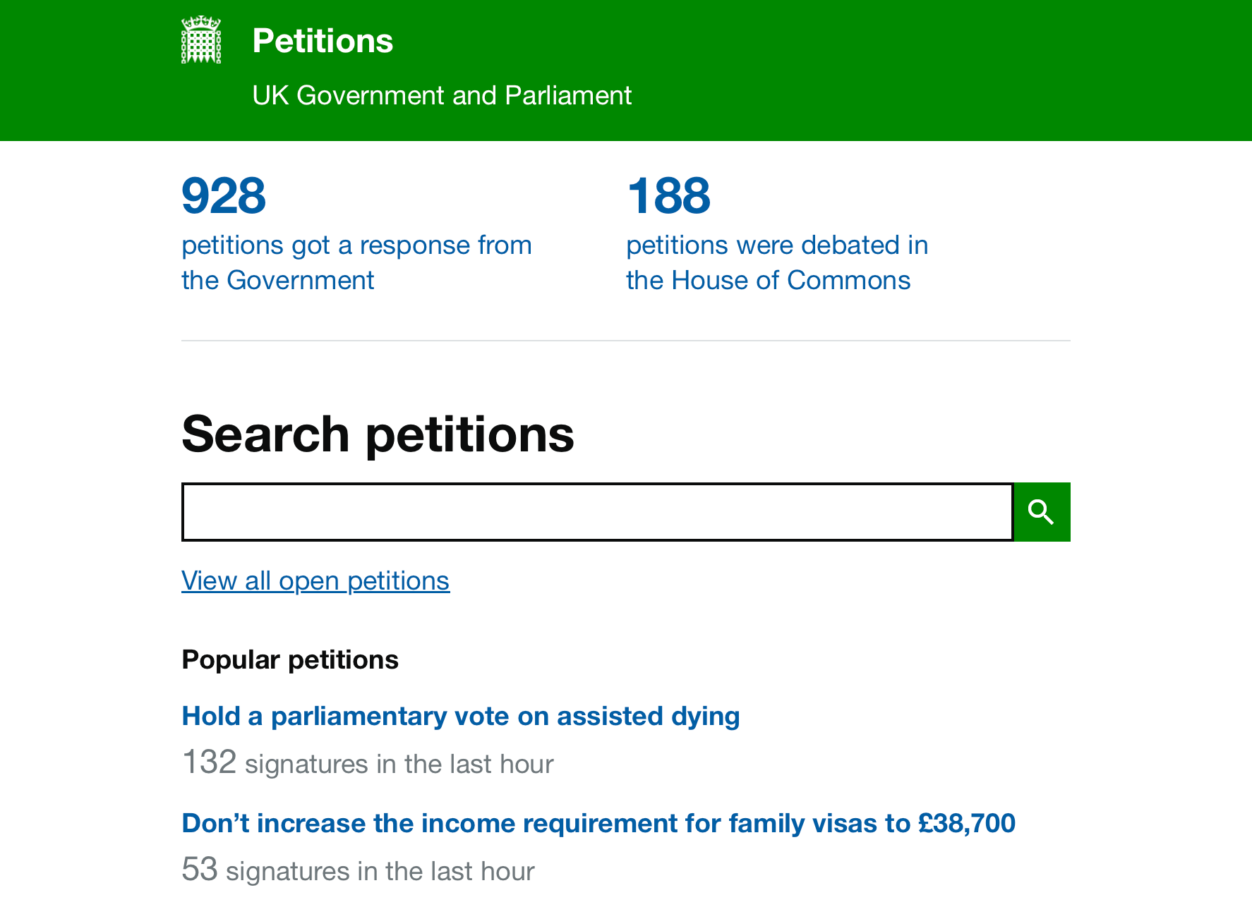 Screenshot. Petitions – UK Government and Parliament. 928 petitions got a response from the Government. 188 petitions were debated in the House of Commons. Search petitions. View all open petitions. Popular petitions. Hold a parliamentary vote on assisted dying. 132 signatures in the last hour. Don’t increase the income requirement for family visas to £38,700. 53 signatures in the last hour